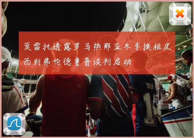 莫雷托透露罗马热那亚冬季换租皮西利弗伦德鲁普谈判启动