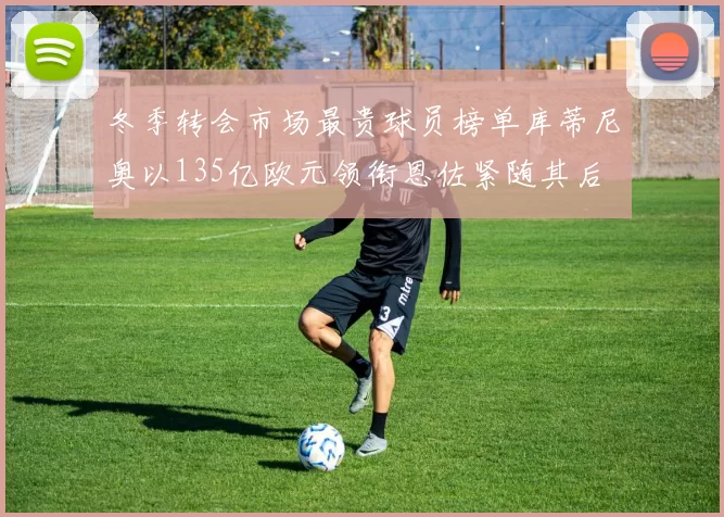 冬季转会市场最贵球员榜单库蒂尼奥以135亿欧元领衔恩佐紧随其后