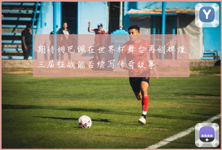 期待姆巴佩在世界杯舞台再创辉煌三届征战能否续写传奇故事