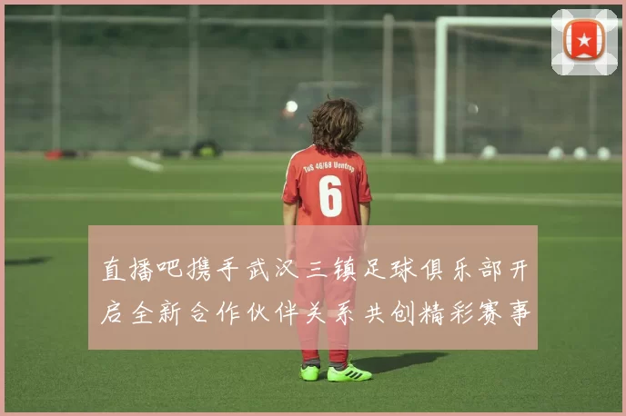 直播吧携手武汉三镇足球俱乐部开启全新合作伙伴关系共创精彩赛事体验