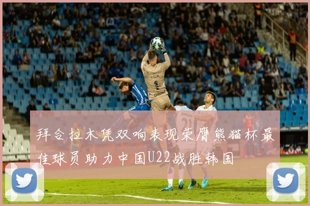 拜合拉木凭双响表现荣膺熊猫杯最佳球员助力中国U22战胜韩国
