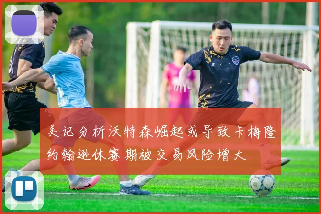 美记分析沃特森崛起或导致卡梅隆约翰逊休赛期被交易风险增大
