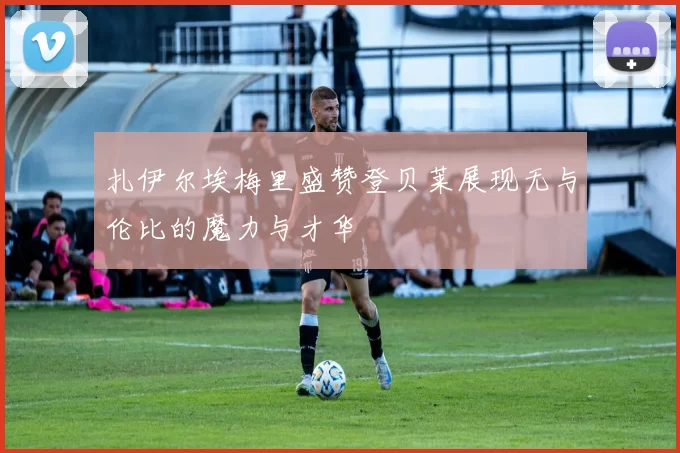 扎伊尔埃梅里盛赞登贝莱展现无与伦比的魔力与才华
