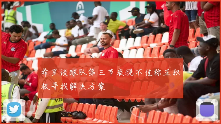 希罗谈球队第三节表现不佳称正积极寻找解决方案