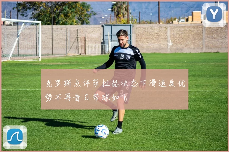 克罗斯点评萨拉赫状态下滑速度优势不再昔日带球如飞