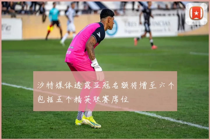 沙特媒体透露亚冠名额将增至六个包括五个精英联赛席位