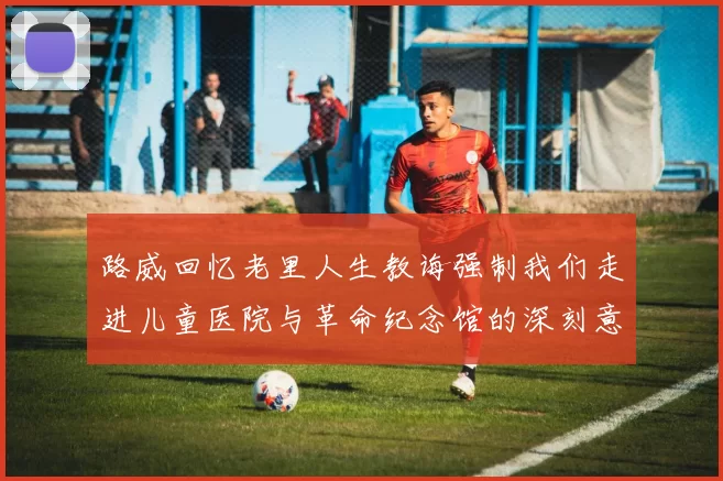 路威回忆老里人生教诲强制我们走进儿童医院与革命纪念馆的深刻意义