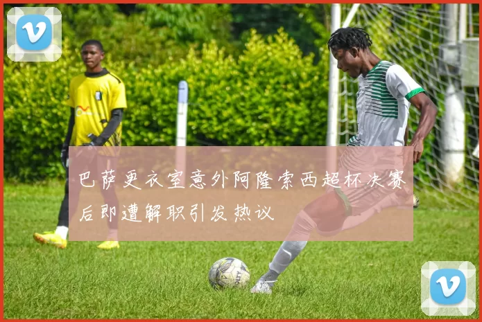 巴萨更衣室意外阿隆索西超杯决赛后即遭解职引发热议