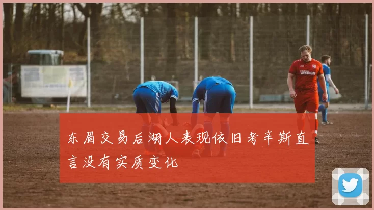 东眉交易后湖人表现依旧考辛斯直言没有实质变化