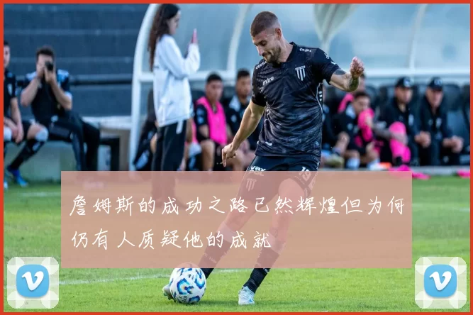 詹姆斯的成功之路已然辉煌但为何仍有人质疑他的成就