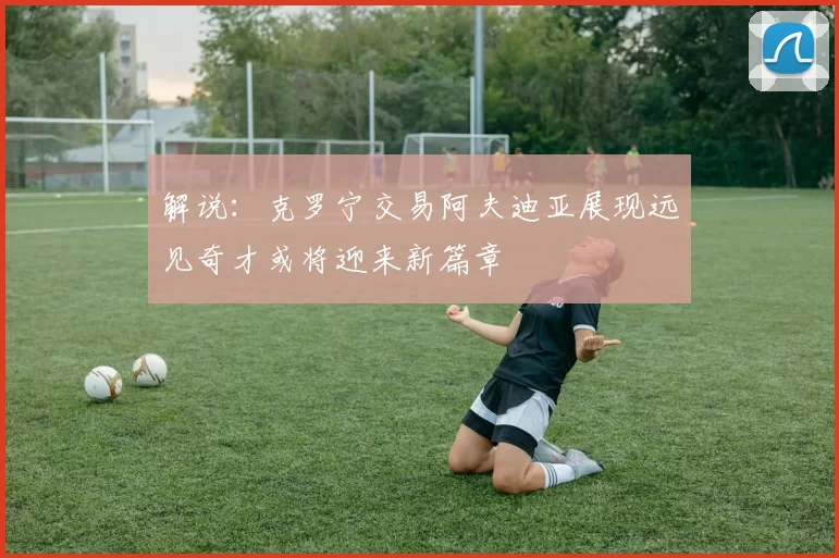 解说：克罗宁交易阿夫迪亚展现远见奇才或将迎来新篇章
